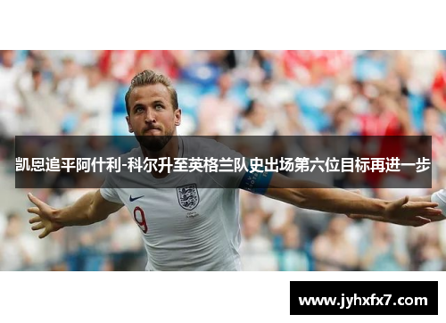 凯恩追平阿什利-科尔升至英格兰队史出场第六位目标再进一步